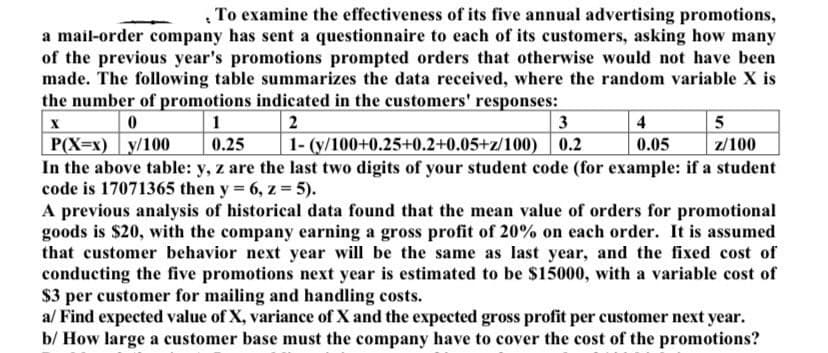 , To examine the effectiveness of its five annual advertising promotions,
a mail-order company has sent a questionnaire to each of its customers, asking how many
of the previous year's promotions prompted orders that otherwise would not have been
made. The following table summarizes the data received, where the random variable X is
the number of promotions indicated in the customers' responses:
1
2
3
4
1- (y/100+0.25+0.2+0.05+z/100) | 0.2
P(X=x) y/100
In the above table: y, z are the last two digits of your student code (for example: if a student
code is 17071365 then y = 6, z = 5).
A previous analysis of historical data found that the mean value of orders for promotional
goods is $20, with the company earning a gross profit of 20% on each order. It is assumed
that customer behavior next year will be the same as last year, and the fixed cost of
conducting the five promotions next year is estimated to be $15000, with a variable cost of
$3 per customer for mailing and handling costs.
a/ Find expected value of X, variance of X and the expected gross profit per customer next year.
b/ How large a customer base must the company have to cover the cost of the promotions?
0.25
0.05
z/100
