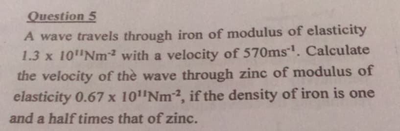 Question 5
A wave travels through iron of modulus of elasticity
1.3 x 10"Nm with a velocity of 570ms. Calculate
the velocity of the wave through zinc of modulus of
elasticity 0.67 x 10"Nm2, if the density of iron is one
and a half times that of zinc.
