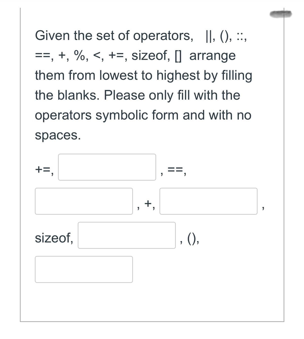 Given the set of operators, II, (), ::,
==, +, %, <, +=, sizeof, [] arrange
them from lowest to highest by filling
the blanks. Please only fill with the
operators symbolic form and with no
spaces.
+=,
sizeof,
+,
"
==,
"
()),
"