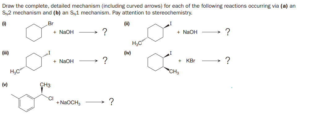 Draw the complete, detailed mechanism (including curved arrows) for each of the following reactions occurring via (a) an
SN2 mechanism and (b) an S,1 mechanism. Pay attention to stereochemistry.
(i)
Br
(ii)
+ NaOH
+ NaOH
?
(ii)
(iv)
+ NaOH
?
?
+
KBr
H3C
"CH3
(v)
CH3
CI
+ N2OCH3
?
