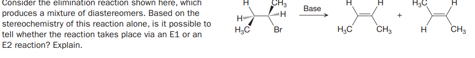Consider the elimination reaction shown here, which
CH3
H3C
Base
produces a mixture of diastereomers. Based on the
stereochemistry of this reaction alone, is it possible to
tell whether the reaction takes place via an E1 or an
E2 reaction? Explain.
H
H3C
Br
H3C
CH3
CH3
