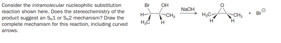 Consider the intramolecular nucleophilic substitution
reaction shown here. Does the stereochemistry of the
product suggest an Sn1 or SŅ2 mechanism? Draw the
complete mechanism for this reaction, including curved
Br
OH
NaOH
CH3
H3C
CH3
Br
H3C
H
arrows.
