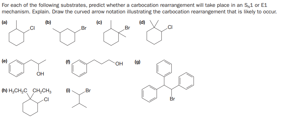 For each of the following substrates, predict whether a carbocation rearrangement will take place in an Sy1 or E1
mechanism. Explain. Draw the curved arrow notation illustrating the carbocation rearrangement that is likely to occur.
(a)
(b)
(c)
(d)
.CI
Br
Br
CI
(e)
(f)
(g)
HO.
OH
(h) H;CH2C CH½CH3
(i)
Br
CI
Br
