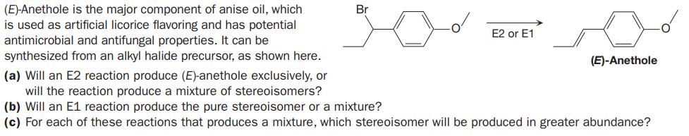 (E)-Anethole is the major component of anise oil, which
is used as artificial licorice flavoring and has potential
antimicrobial and antifungal properties. It can be
synthesized from an alkyl halide precursor, as shown here.
Br
E2 or E1
(E)-Anethole
(a) Will an E2 reaction produce (E)-anethole exclusively, or
will the reaction produce a mixture of stereoisomers?
(b) Will an E1 reaction produce the pure stereoisomer or a mixture?
(c) For each of these reactions that produces a mixture, which stereoisomer will be produced in greater abundance?

