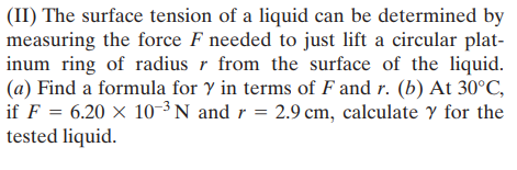 (II) The surface tension of a liquid can be determined by
measuring the force F needed to just lift a circular plat-
inum ring of radius r from the surface of the liquid.
(a) Find a formula for y in terms of F and r. (b) At 30°C,
if F = 6.20 × 10-³ N and r = 2.9 cm, calculate Y for the
tested liquid.
