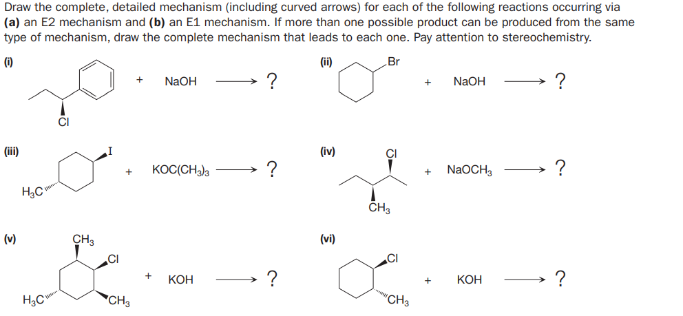 Draw the complete, detailed mechanism (including curved arrows) for each of the following reactions occurring via
(a) an E2 mechanism and (b) an E1 mechanism. If more than one possible product can be produced from the same
type of mechanism, draw the complete mechanism that leads to each one. Pay attention to stereochemistry.
(i)
(ii)
Br
NaOH
NaOH
?
(iii)
(iv)
CI
KOC(CH3)3
NaOCH3
H3C
CH3
(v)
CH3
(vi)
CI
CI
КОН
КОН
?
'CH3
"CH3
