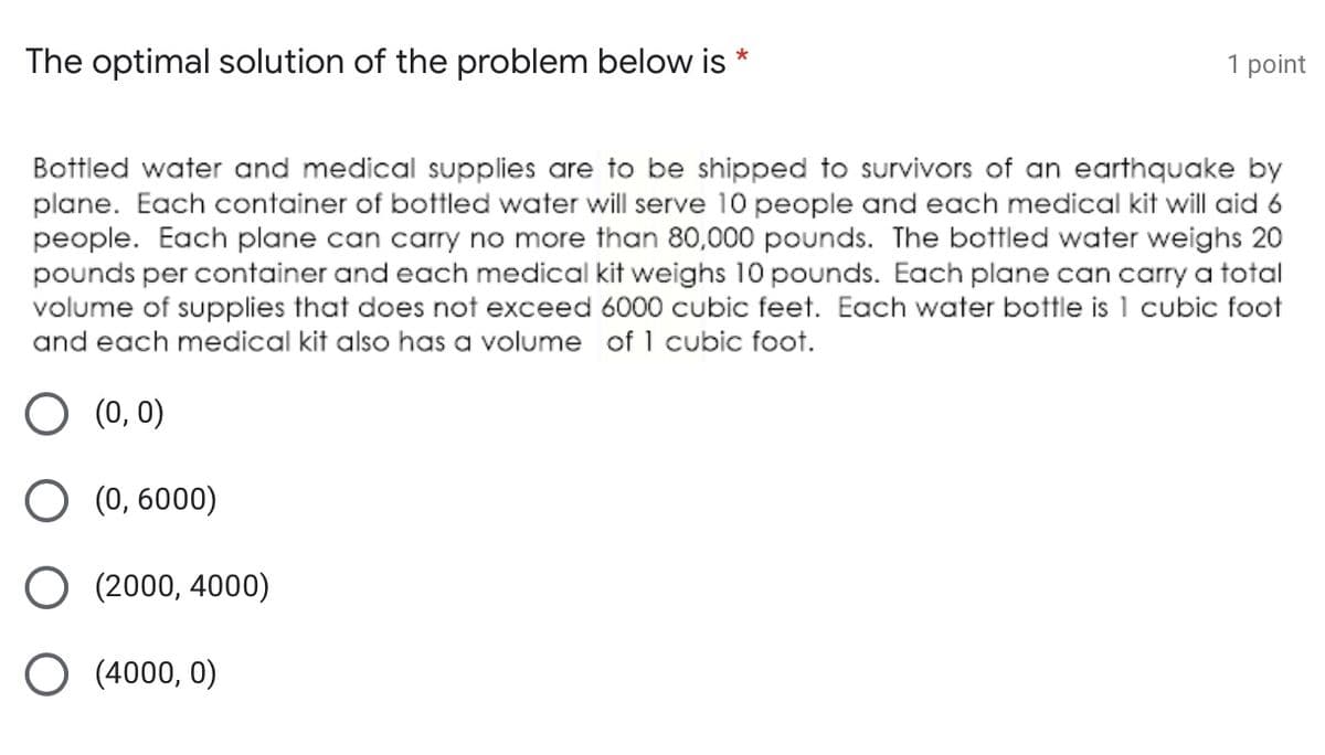 The optimal solution of the problem below is
1 point
Bottled water and medical supplies are to be shipped to survivors of an earthquake by
plane. Each container of bottled water will serve 10 people and each medical kit will aid 6
people. Each plane can carry no more than 80,000 pounds. The bottled water weighs 20
pounds per container and each medical kit weighs 10 pounds. Each plane can carry a total
volume of supplies that does not exceed 6000 cubic feet. Each water bottle is 1 cubic foot
and each medical kit also has a volume of 1 cubic foot.
O (0, 0)
O (0, 6000)
(2000, 4000)
(4000, 0)
