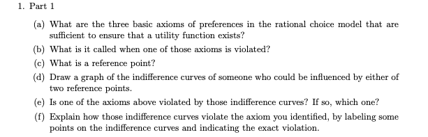1. Part 1
(a) What are the three basic axioms of preferences in the rational choice model that are
sufficient to ensure that a utility function exists?
(b) What is it called when one of those axioms is violated?
(c) What is a reference point?
(d) Draw a graph of the indifference curves of someone who could be influenced by either of
two reference points.
(e) Is one of the axioms above violated by those indifference curves? If so, which one?
(f) Explain how those indifference curves violate the axiom you identified, by labeling some
points on the indifference curves and indicating the exact violation.
