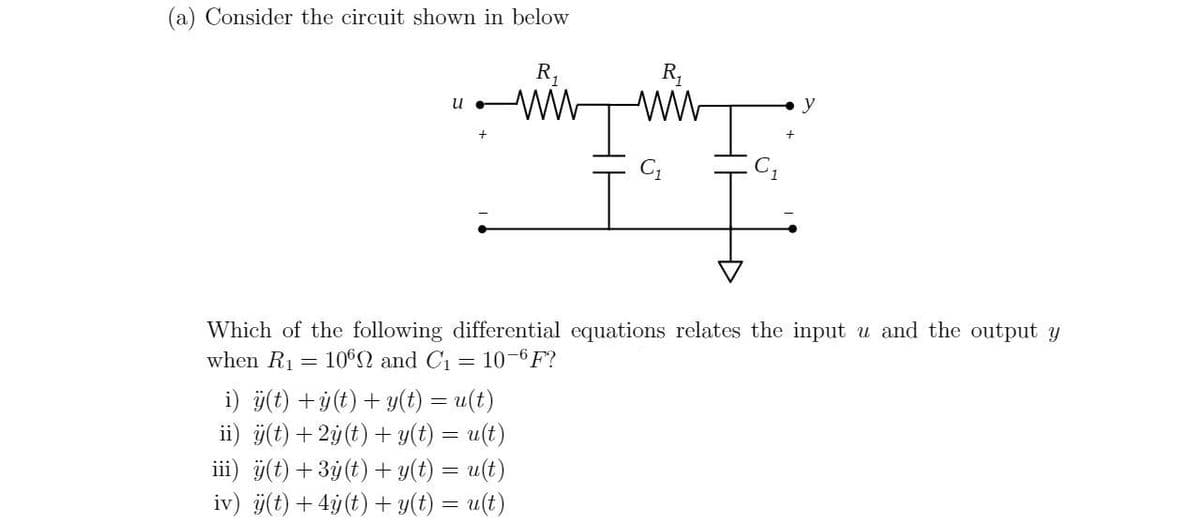 (a) Consider the circuit shown in below
u
ww
i) ÿ(t) +ÿ(t) + y(t) = u(t)
ii) ÿ(t) + 2y (t) + y(t) = u(t)
iii) ÿ(t) + 3y(t) + y(t) = u(t)
iv) ÿ(t) + 4y (t) + y(t) = u(t)
R₁
C₁
Which of the following differential equations relates the input u and the output y
when R₁ =
1062 and C₁ 10-6F?