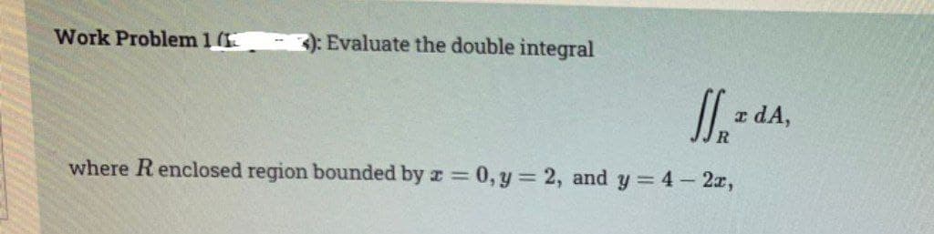 Work Problem 1 (1
3): Evaluate the double integral
R
where R enclosed region bounded by x = 0, y = 2, and y = 4 - 2x,
z dA,