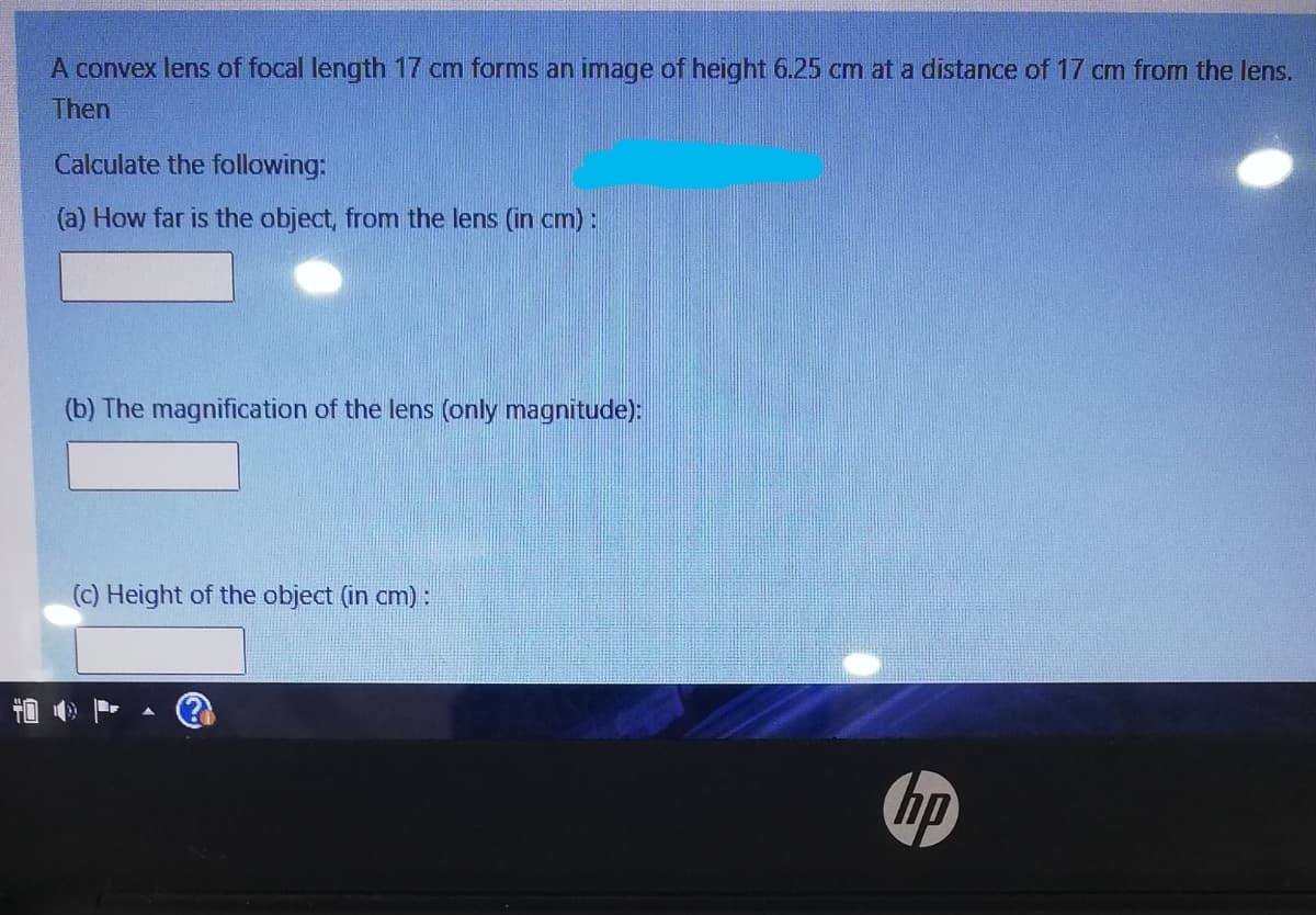 A convex lens of focal length 17 cm forms an image of height 6.25 cm at a distance of 17 cm from the lens.
Then
Calculate the following:
(a) How far is the object, from the lens (in cm):
(b) The magnification of the lens (only magnitude):
(c) Height of the object (in cm):
首

