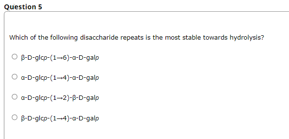 Question 5
Which of the following disaccharide repeats is the most stable towards hydrolysis?
O B-D-glcp-(1-6)-a-D-galp
O a-D-glcp-(1-4)-a-D-galp
O a-D-glcp-(1-2)-B-D-galp
B-D-glcp-(1-4)-a-D-galp
