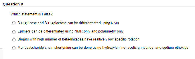 Question 9
Which statement is False?
B-D-glucose and B-D-galactose can be differentiated using NMR
Epimers can be differentiated using NMR only and polarimetry only
Sugars with high number of beta-linkages have realtively low specific rotation
Monosaccharide chain shortening can be done using hydroxylamine, acetic anhydride, and sodium ethoxide
