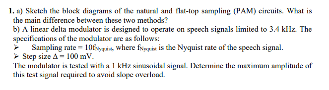 1. a) Sketch the block diagrams of the natural and flat-top sampling (PAM) circuits. What is
the main difference between these two methods?
b) A linear delta modulator is designed to operate on speech signals limited to 3.4 kHz. The
specifications of the modulator are as follows:
Sampling rate = 10fNyquist, where fNyquist is the Nyquist rate of the speech signal.
Step size A = 100 mV.
The modulator is tested with a 1 kHz sinusoidal signal. Determine the maximum amplitude of
this test signal required to avoid slope overload.