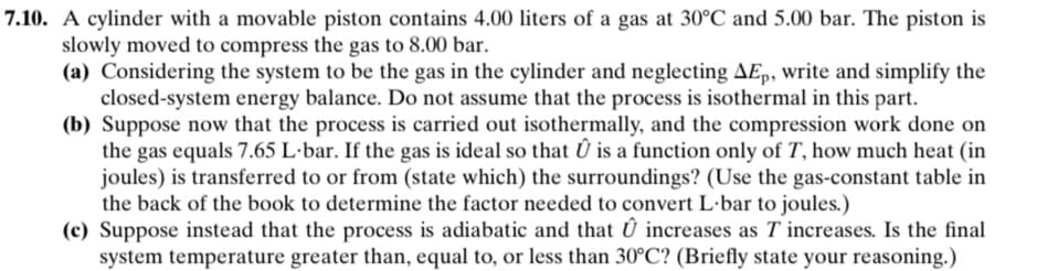 7.10. A cylinder with a movable piston contains 4.00 liters of a gas at 30°C and 5.00 bar. The piston is
slowly moved to compress the gas to 8.00 bar.
(a) Considering the system to be the gas in the cylinder and neglecting AEp, write and simplify the
closed-system energy balance. Do not assume that the process is isothermal in this part.
(b) Suppose now that the process is carried out isothermally, and the compression work done on
the gas equals 7.65 L-bar. If the gas is ideal so that Û is a function only of T, how much heat (in
joules) is transferred to or from (state which) the surroundings? (Use the gas-constant table in
the back of the book to determine the factor needed to convert L.-bar to joules.)
(c) Suppose instead that the process is adiabatic and that Û increases as T' increases. Is the final
system temperature greater than, equal to, or less than 30°C? (Briefly state your reasoning.)