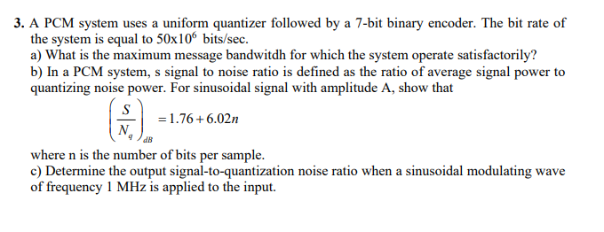 3. A PCM system uses a uniform quantizer followed by a 7-bit binary encoder. The bit rate of
the system is equal to 50x106 bits/sec.
a) What is the maximum message bandwitdh for which the system operate satisfactorily?
b) In a PCM system, s signal to noise ratio is defined as the ratio of average signal power to
quantizing noise power. For sinusoidal signal with amplitude A, show that
S
= 1.76+6.02n
where n is the number of bits per sample.
c) Determine the output signal-to-quantization noise ratio when a sinusoidal modulating wave
of frequency 1 MHz is applied to the input.