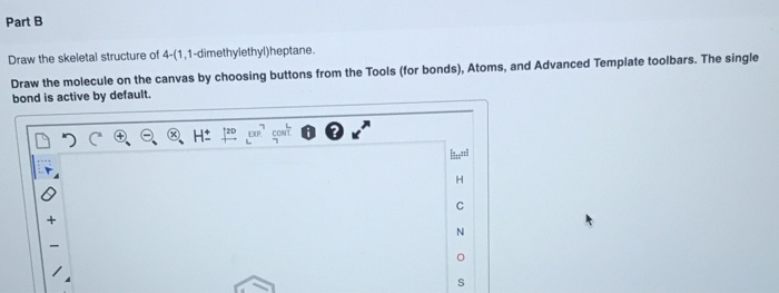 Part B
Draw the skeletal structure of 4-(1,1-dimethylethyl)heptane.
Draw the molecule on the canvas by choosing buttons from the Tools (for bonds), Atoms, and Advanced Template toolbars. The single
bond is active by default.
CONT
I O ZO
+
