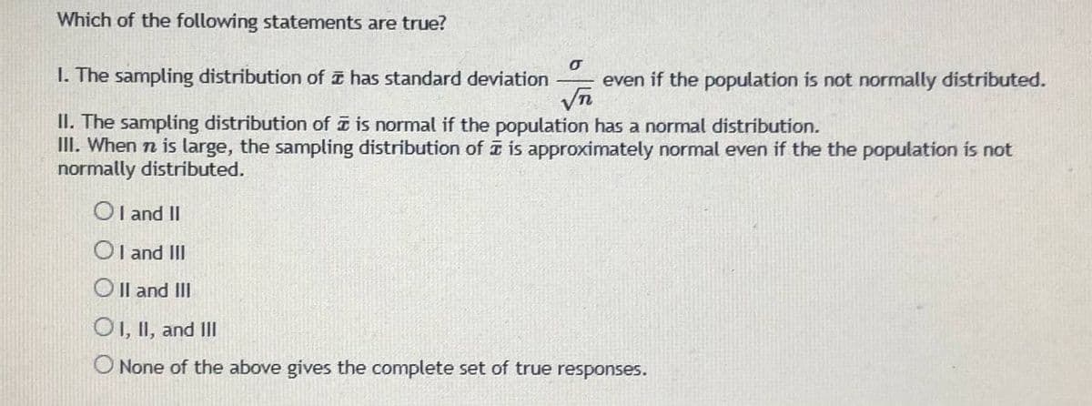 Which of the following statements are true?
I. The sampling distribution of a has standard deviation
even if the population is not normally distributed.
Vn
II. The sampling distribution of a is normal if the population has a normal distribution.
III. When n is large, the sampling distribution of is approximately normal even if the the population is not
normally distributed.
OI and II
Ol and III
O Il and III
O1, II, and II
O None of the above gives the complete set of true responses.
