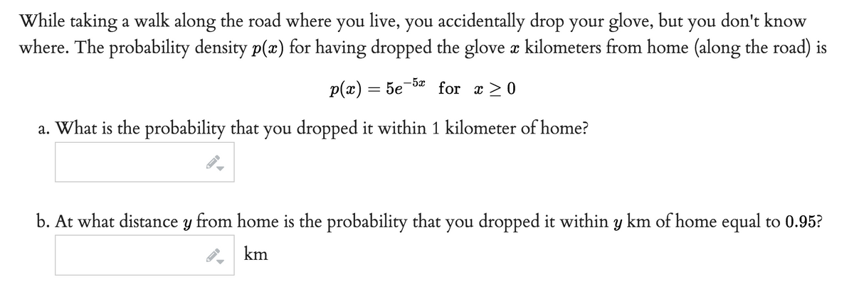 While taking a walk along the road where you live, you accidentally drop your glove, but you don't know
where. The probability density p(x) for having dropped the glove x kilometers from home (along the road) is
-5x
p(x) = 5e for x ≥ 0
a. What is the probability that you dropped it within 1 kilometer of home?
J
b. At what distance y from home is the probability that you dropped it within y km of home equal to 0.95?
km
←
