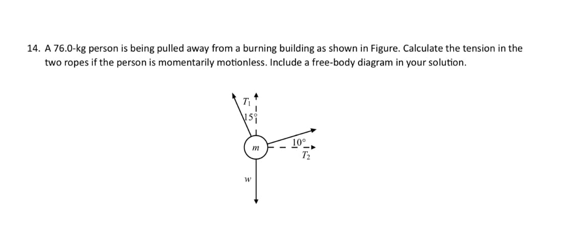 14. A 76.0-kg person is being pulled away from a burning building as shown in Figure. Calculate the tension in the
two ropes if the person is momentarily motionless. Include a free-body diagram in your solution.
T₁
15°
W
m
10°
T₂