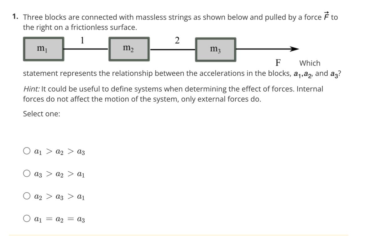 1. Three blocks are connected with massless strings as shown below and pulled by a force
the right on a frictionless surface.
m₁
Ο αι
a2
az az > a₁
Ο αι
F
Which
statement represents the relationship between the accelerations in the blocks, a₁,a, and a?
Hint: It could be useful to define systems when determining the effect of forces. Internal
forces do not affect the motion of the system, only external forces do.
Select one:
a2
=
a3
a3 a1
m₂
A2 = a3
2
m3
7
to