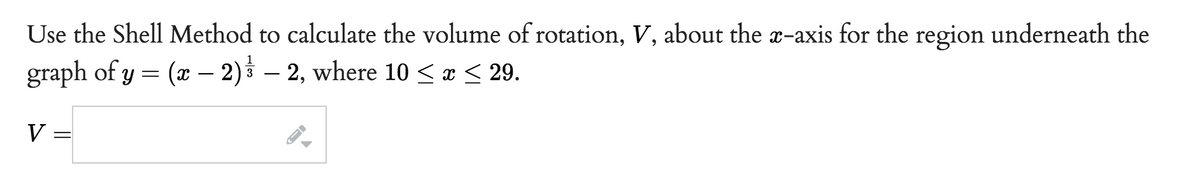 Use the Shell Method to calculate the volume of rotation, V, about the x-axis for the region underneath the
graph of y = (x − 2) – 2, where 10 ≤ x ≤ 29.
V
=
