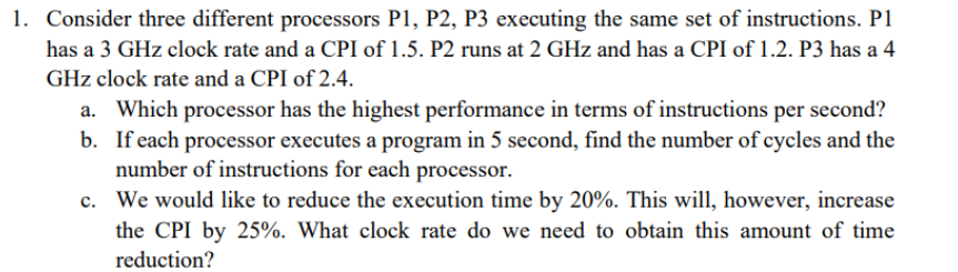 Consider three different processors P1, P2, P3 executing the same set of instructions. P1
has a 3 GHz clock rate and a CPI of 1.5. P2 runs at 2 GHz and has a CPI of 1.2. P3 has a 4
GHz clock rate and a CPI of 2.4.
a. Which processor has the highest performance in terms of instructions per second?
b. If each processor executes a program in 5 second, find the number of cycles and the
number of instructions for each processor.
c. We would like to reduce the execution time by 20%. This will, however, increase
the CPI by 25%. What clock rate do we need to obtain this amount of time
reduction?

