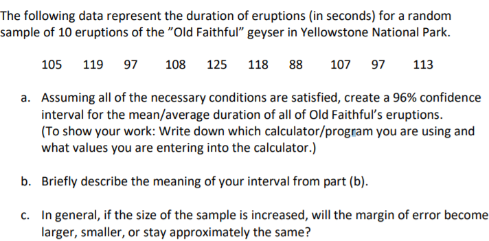 The following data represent the duration of eruptions (in seconds) for a random
sample of 10 eruptions of the "Old Faithful" geyser in Yellowstone National Park.
105
119
97
108
125
118
88
107
97
113
a. Assuming all of the necessary conditions are satisfied, create a 96% confidence
interval for the mean/average duration of all of Old Faithful's eruptions.
(To show your work: Write down which calculator/program you are using and
what values you are entering into the calculator.)
b. Briefly describe the meaning of your interval from part (b).
c. In general, if the size of the sample is increased, will the margin of error become
larger, smaller, or stay approximately the same?
