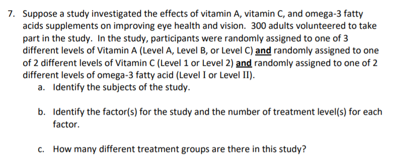 Suppose a study investigated the effects of vitamin A, vitamin C, and omega-3 fatty
acids supplements on improving eye health and vision. 300 adults volunteered to take
part in the study. In the study, participants were randomly assigned to one of 3
different levels of Vitamin A (Level A, Level B, or Level C) and randomly assigned to one
of 2 different levels of Vitamin C (Level 1 or Level 2) and randomly assigned to one of 2
different levels of omega-3 fatty acid (Level I or Level II).
a. Identify the subjects of the study.
b. Identify the factor(s) for the study and the number of treatment level(s) for each
factor.
c. How many different treatment groups are there in this study?
