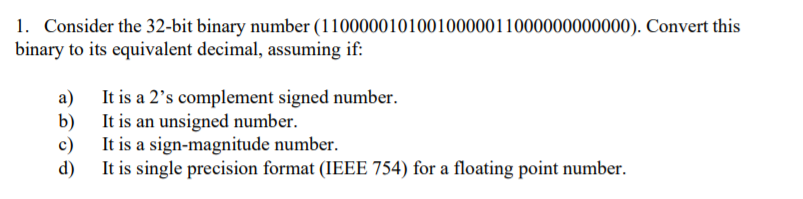 1. Consider the 32-bit binary number (11000001010010000011000000000000). Convert this
binary to its equivalent decimal, assuming if:
a)
It is a 2's complement signed number.
b) It is an unsigned number.
It is a sign-magnitude number.
