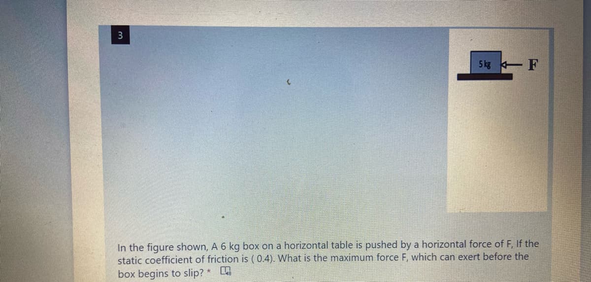 3
5 kg F
In the figure shown, A 6 kg box on a horizontal table is pushed by a horizontal force of F, If the
static coefficient of friction is ( 0.4). What is the maximum force F, which can exert before the
box begins to slip? *
