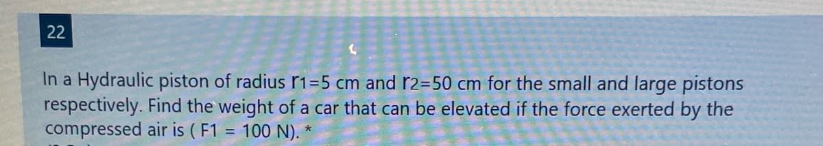 22
In a Hydraulic piston of radius r1=5 cm and r2=50 cm for the small and large pistons
respectively. Find the weight of a car that can be elevated if the force exerted by the
compressed air is ( F1 = 100 N).
%3D
