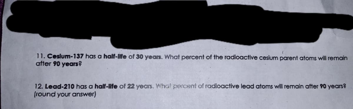 11. Cesium-137 has a half-life of 30 years. What percent of the radioactive cesium parent atoms will remain
after 90 years?
12. Lead-210 has a half-life of 22 years. What percent of radioactive lead atoms will remain after 90 years?
(round your answer)
