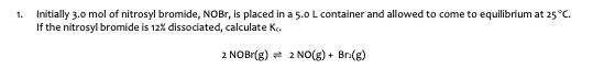 Initially 3.0 mol of nitrosyl bromide, NOBr, is placed in a 5.0 L container and allowed to come to equilibrium at 25 °C.
If the nitrosyl bromide is 12% dissociated, calculate Ke.
2 NOBr(g) 2 NO(g) + Br(8)
