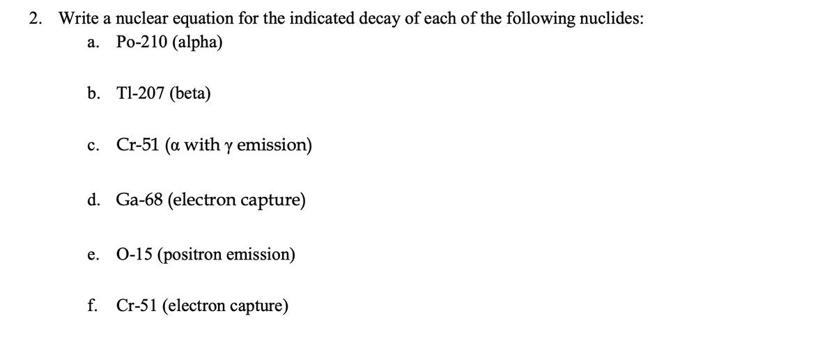 2. Write a nuclear equation for the indicated decay of each of the following nuclides:
Po-210 (alpha)
а.
b. Tl-207 (beta)
c. Cr-51 (a with y emission)
с.
d. Ga-68 (electron capture)
е.
O-15 (positron emission)
f. Cr-51 (electron capture)
