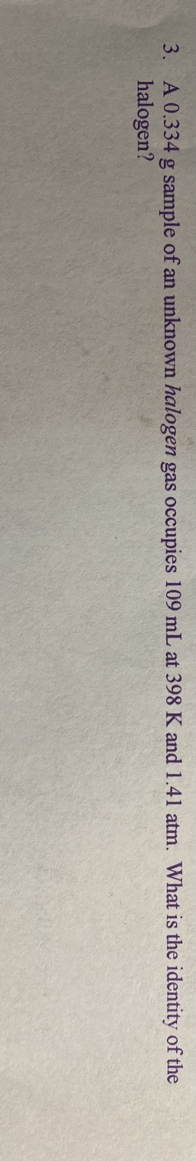 3. A 0.334 g sample of an unknown halogen gas occupies 109 mL at 398 K and 1.41 atm. What is the identity of the
halogen?
