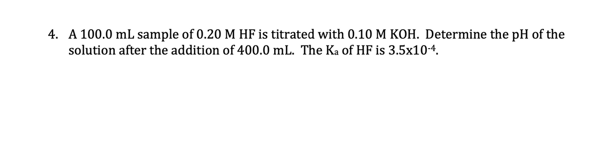 4. A 100.0 mL sample of 0.20 M HF is titrated with 0.10 M KOH. Determine the pH of the
solution after the addition of 400.0 mL. The Ka of HF is 3.5x10-4.
