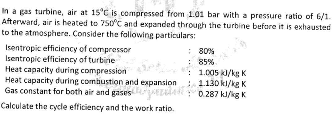 In a gas turbine, air at 15°C is compressed from 1.01 bar with a pressure ratio of 6/1.
Afterward, air is heated to 750°C and expanded through the turbine before it is exhausted
to the atmosphere. Consider the following particulars:
Isentropic efficiency of compressor
Isentropic efficiency of turbine
Heat capacity during compression
Heat capacity during combustion and expansion
Gas constant for both air and gases
80%
85%
1.005 kJ/kg K
1.130 kJ/kg K
0.287 kJ/kg K
Calculate the cycle efficiency and the work ratio.
