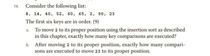 14.
Consider the following list:
8, 14, 40, 52, 60, 65, 2, 90, 23
The first six keys are in order. (9)
a. To move 2 to its proper position using the insertion sort as described
in this chapter, exactly how many key comparisons are executed?
After moving 2 to its proper position, exactly how many compari-
sons are executed to move 23 to its proper position.
