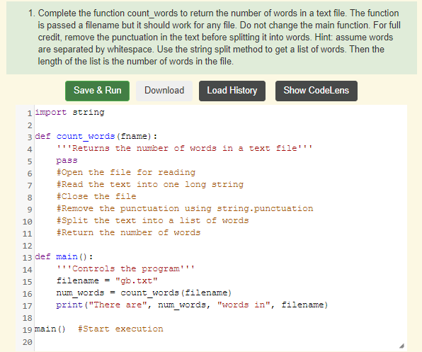 1. Complete the function count_words to return the number of words in a text file. The function
is passed a filename but it should work for any file. Do not change the main function. For full
credit, remove the punctuation in the text before splitting it into words. Hint: assume words
are separated by whitespace. Use the string split method to get a list of words. Then the
length of the list is the number of words in the file.
Save & Run
Download
Load History
Show CodeLens
1 import string
2
3 def count_words (fname) :
4
'''Returns the number of words in a text file'''
pass
6
#Open the file for reading
7
#Read the text into one long string
8
#Close the file
9.
#Remove the punctuation using string.punctuation
#Split the text into a list of words
#Return the number of words
10
11
12
13 def main () :
14
'''Controls the program'''
15
filename = "gb.txt"
16
num words = count words (filename)
17
print ("There are", num words, "words in", filename)
18
19 main ()
#Start execution
20
