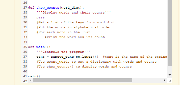 26
27 def show_counts (word_dict) :
28
'''Display words and their counts'''
29
pass
#Get a list of the keys from word dict
30
31
#Put the words in alphabetical order
32
#For each word in the list
33
#Print the word and its count
34
35 def main ():
36
'''Controls the program'''
text = remove_punc (pp.lower ()) #text is the name of the string
#Use count_words to get a dictionary with words and counts
#Use show_counts () to display words and counts
37
38
39
40
41 main ()
42
