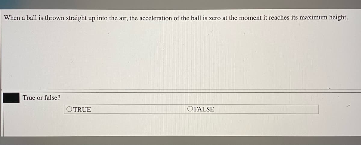 When a ball is thrown straight up into the air, the acceleration of the ball is zero at the moment it reaches its maximum height.
True or false?
OTRUE
O FALSE
