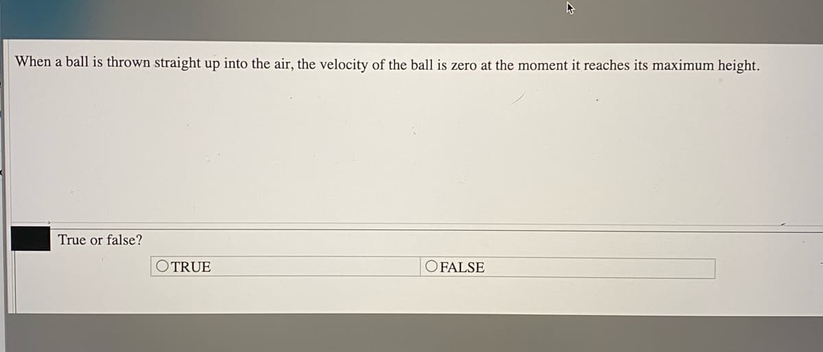 When a ball is thrown straight up into the air, the velocity of the ball is zero at the moment it reaches its maximum height.
True or false?
OTRUE
OFALSE

