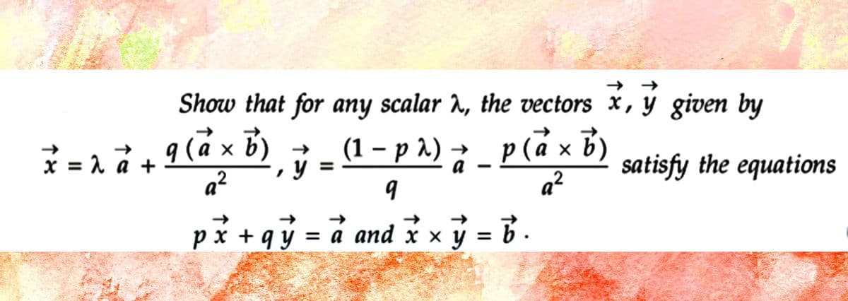 Show that for any scalar λ, the vectors x, y given by
satisfy the equations
X = 2 à + 9 (ªx ³)¸ ÿ – (¹ − p ³) ; _ P (ẵx ³²
= (1 −
x
-
(a
b )₁
a _ p (a × b )
a²
2
9
a²
px +qy = a and x × y = b.