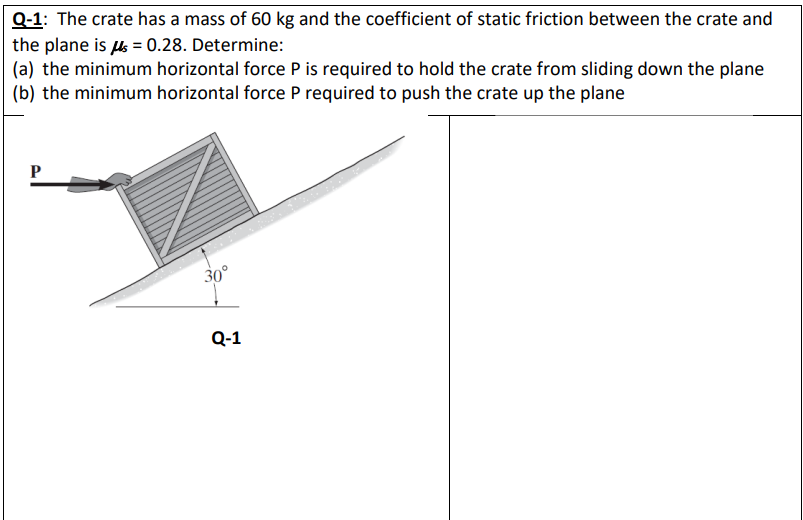 Q-1: The crate has a mass of 60 kg and the coefficient of static friction between the crate and
the plane is us = 0.28. Determine:
(a) the minimum horizontal force P is required to hold the crate from sliding down the plane
(b) the minimum horizontal force P required to push the crate up the plane
P
30°
Q-1
