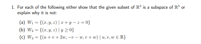 1. For each of the following either show that the given subset of R³ is a subspace of R³ or
explain why it is not:
(a) W₁ = {(x, y, z) | x+y=z=0}
(b) W₂ = {(x, y, z) | y ≥ 0}
(c) W3 = {(u+v+2w, -v -w₁v+w) | u, v, w ≤ R}