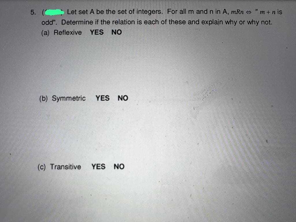 "m+nis
5. ( Let set A be the set of integers. For all m and n in A, mRn
odd". Determine if the relation is each of these and explain why or why not.
(a) Reflexive YES NO
(b) Symmetric YES NO
(c) Transitive YES NO