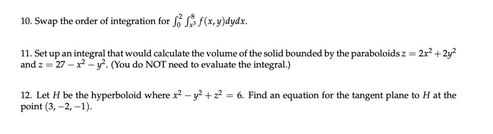 10. Swap the order of integration for fó Sz f(x, y)dydx.
11. Set up an integral that would calculate the volume of the solid bounded by the paraboloids z = 2x? + 2y?
and z = 27 – x² – y². (You do NOT need to evaluate the integral.)
12. Let H be the hyperboloid where x2 – y? + z? = 6. Find an equation for the tangent plane to H at the
point (3, –2, –1).
