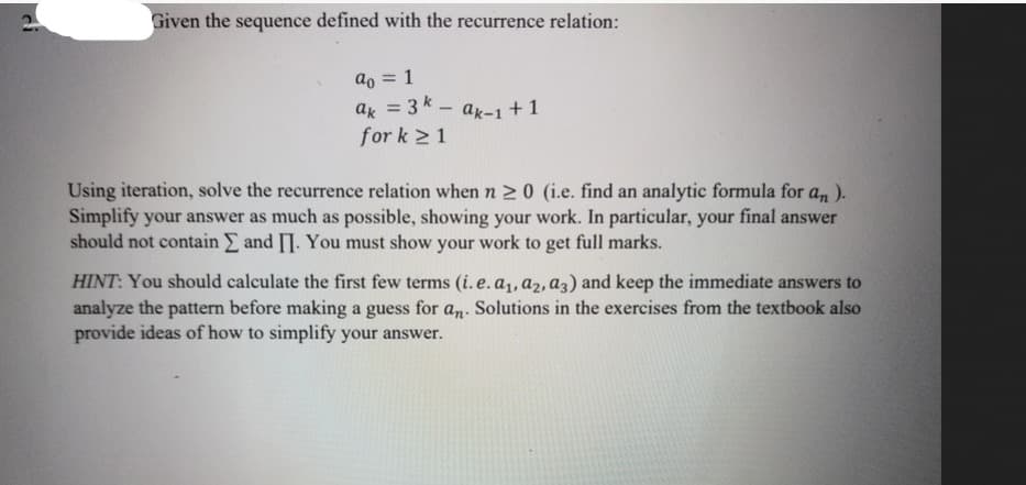 Given the sequence defined with the recurrence relation:
ao = 1
ak = 3k-ak-1 +1
for k ≥ 1
Using iteration, solve the recurrence relation when n ≥ 0 (i.e. find an analytic formula for an).
Simplify your answer as much as possible, showing your work. In particular, your final answer
should not contain Σ and II. You must show your work to get full marks.
HINT: You should calculate the first few terms (i.e. a₁, az, a3) and keep the immediate answers to
analyze the pattern before making a guess for an. Solutions in the exercises from the textbook also
provide ideas of how to simplify your answer.