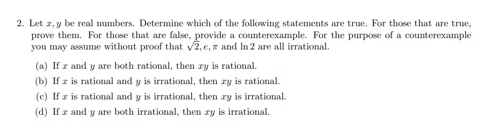 2. Let x, y be real numbers. Determine which of the following statements are true. For those that are true,
prove them. For those that are false, provide a counterexample. For the purpose of a counterexample
you may assume without proof that 2, e, 7 and In 2 are all irrational.
(a) If x and y are both rational, then xy is rational.
(b) If x is rational and y is irrational, then xy is rational.
(c) If x is rational and y is irrational, then xy is irrational.
(d) If x and y are both irrational, then xy is irrational.
